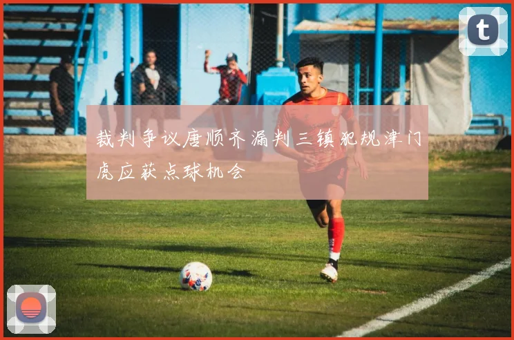 裁判争议唐顺齐漏判三镇犯规津门虎应获点球机会