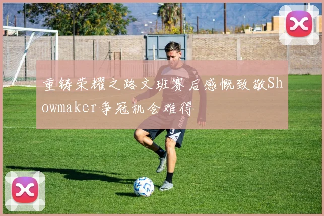 重铸荣耀之路文班赛后感慨致敬Showmaker争冠机会难得