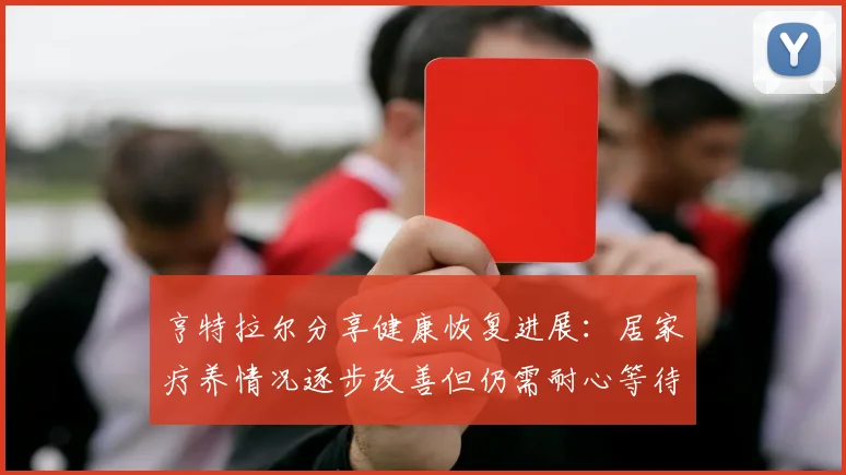 亨特拉尔分享健康恢复进展：居家疗养情况逐步改善但仍需耐心等待