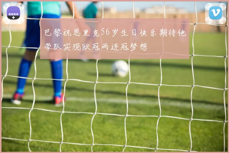 巴黎祝恩里克56岁生日快乐期待他带队实现欧冠两连冠梦想