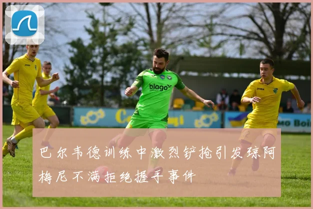 巴尔韦德训练中激烈铲抢引发琼阿梅尼不满拒绝握手事件