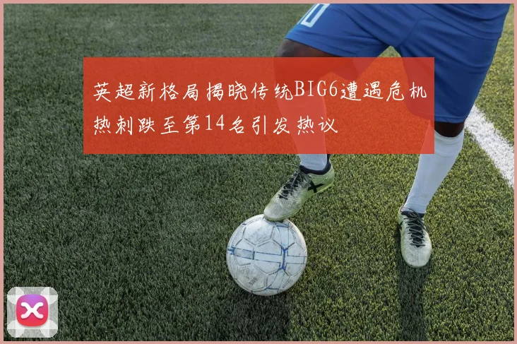 英超新格局揭晓传统BIG6遭遇危机热刺跌至第14名引发热议
