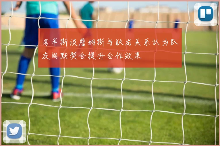考辛斯谈詹姆斯与狄龙关系认为队友间默契会提升合作效果