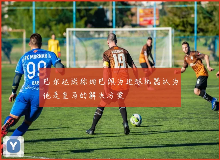 巴尔达诺称姆巴佩为进球机器认为他是皇马的解决方案