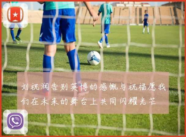 刘祝润告别英博的感慨与祝福愿我们在未来的舞台上共同闪耀光芒