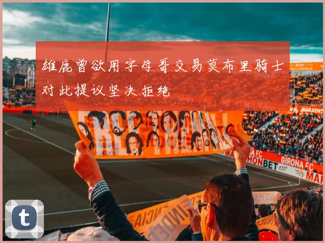 雄鹿曾欲用字母哥交易莫布里骑士对此提议坚决拒绝