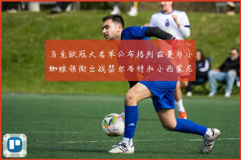 马竞欧冠大名单公布格列兹曼与小蜘蛛领衔出战瑟尔洛特和小西蒙尼在列