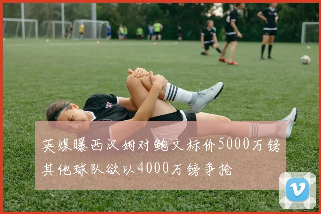 英媒曝西汉姆对鲍文标价5000万镑其他球队欲以4000万镑争抢