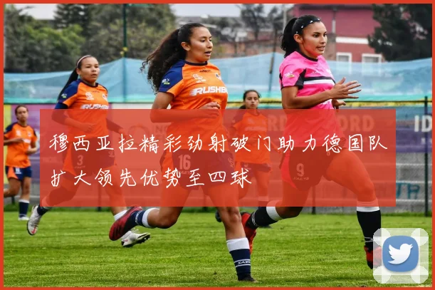 穆西亚拉精彩劲射破门助力德国队扩大领先优势至四球