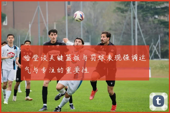 哈登谈关键篮板与罚球表现强调运气与专注的重要性