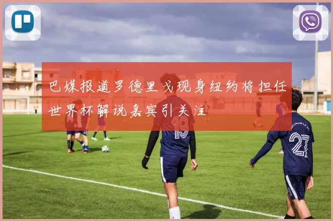巴媒报道罗德里戈现身纽约将担任世界杯解说嘉宾引关注