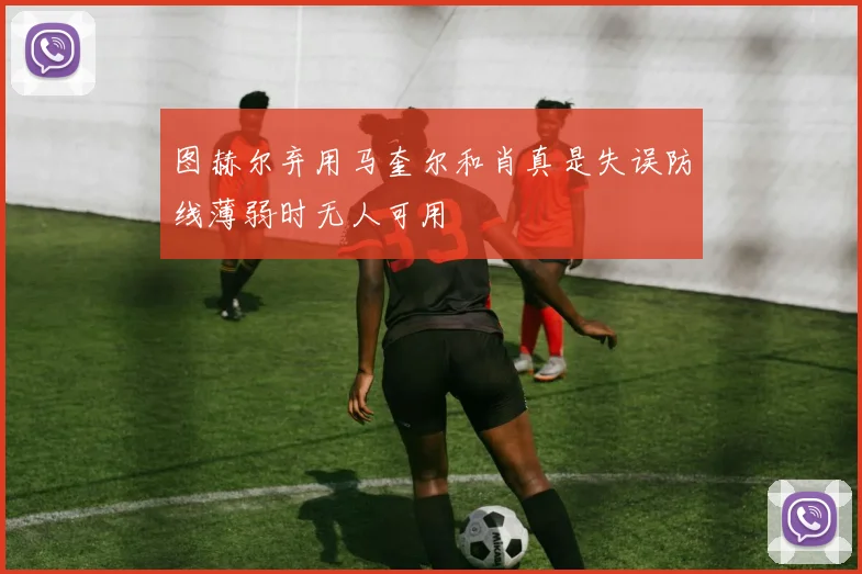 图赫尔弃用马奎尔和肖真是失误防线薄弱时无人可用