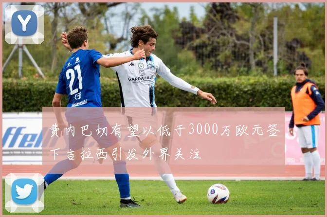费内巴切有望以低于3000万欧元签下吉拉西引发外界关注