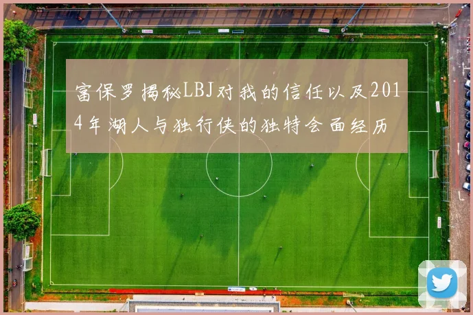 富保罗揭秘LBJ对我的信任以及2014年湖人与独行侠的独特会面经历